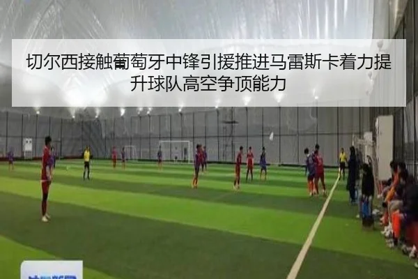 切尔西接触葡萄牙中锋引援推进马雷斯卡着力提升球队高空争顶能力